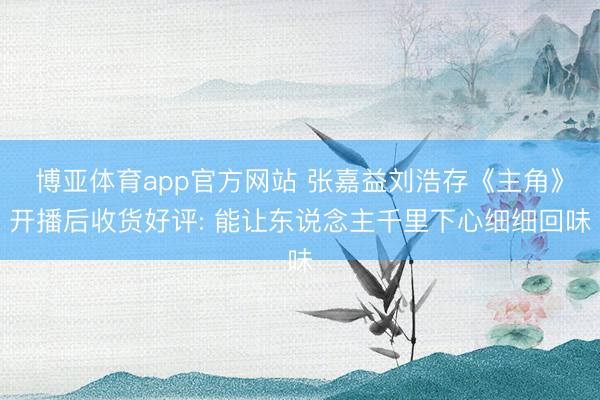 博亚体育app官方网站 张嘉益刘浩存《主角》开播后收货好评: 能让东说念主千里下心细细回味