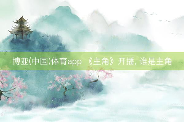 博亚(中国)体育app 《主角》开播， 谁是主角