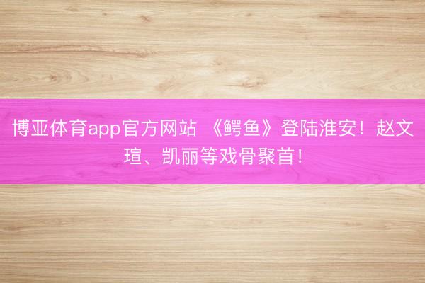 博亚体育app官方网站 《鳄鱼》登陆淮安！赵文瑄、凯丽等戏骨聚首！