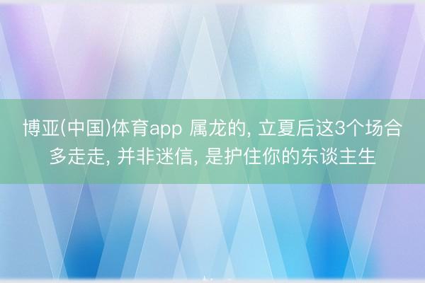 博亚(中国)体育app 属龙的， 立夏后这3个场合多走走， 并非迷信， 是护住你的东谈主生