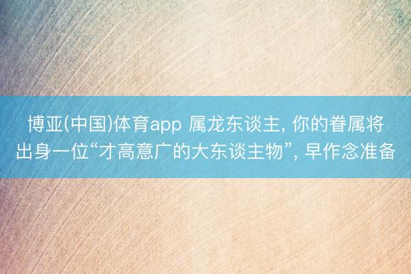博亚(中国)体育app 属龙东谈主， 你的眷属将出身一位“才高意广的大东谈主物”， 早作念准备