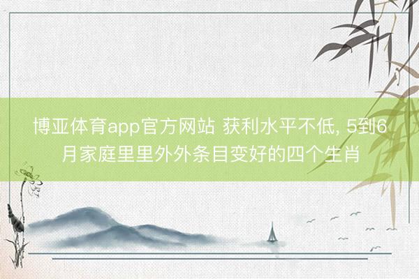 博亚体育app官方网站 获利水平不低， 5到6月家庭里里外外条目变好的四个生肖