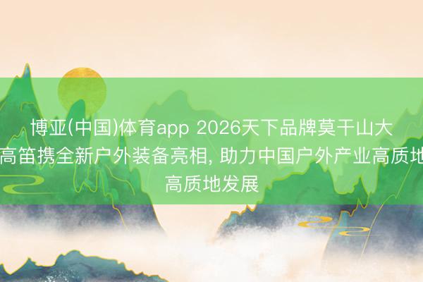 博亚(中国)体育app 2026天下品牌莫干山大会|牧高笛携全新户外装备亮相， 助力中国户外产业高质地发展