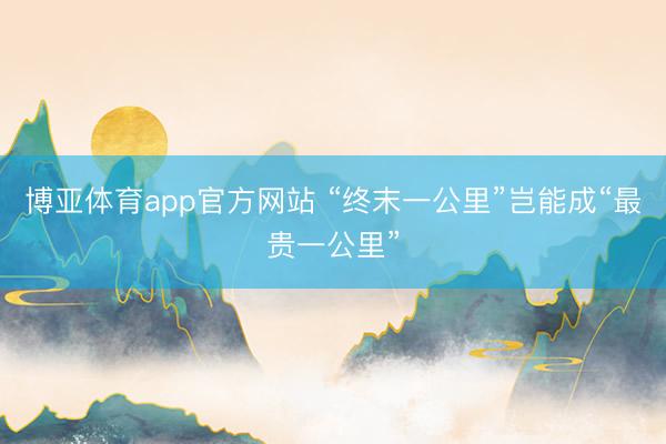 博亚体育app官方网站 “终末一公里”岂能成“最贵一公里”