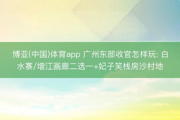 博亚(中国)体育app 广州东部收官怎样玩: 白水寨/增江画廊二选一+妃子笑栈房沙村地