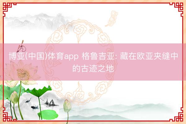 博亚(中国)体育app 格鲁吉亚: 藏在欧亚夹缝中的古迹之地