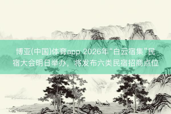 博亚(中国)体育app 2026年“白云宿集”民宿大会明日举办，将发布六类民宿招商点位