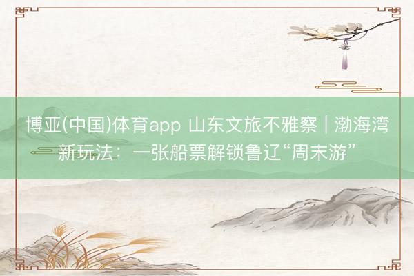 博亚(中国)体育app 山东文旅不雅察 | 渤海湾新玩法：一张船票解锁鲁辽“周末游”