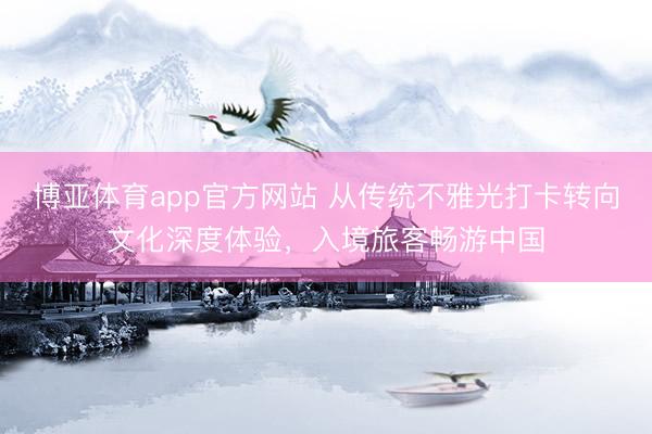 博亚体育app官方网站 从传统不雅光打卡转向文化深度体验，入境旅客畅游中国