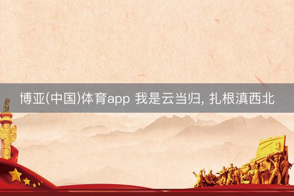 博亚(中国)体育app 我是云当归， 扎根滇西北