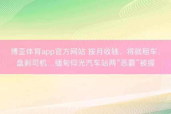 博亚体育app官方网站 按月收钱、将就租车、盘剥司机…缅甸仰光汽车站两“恶霸”被握