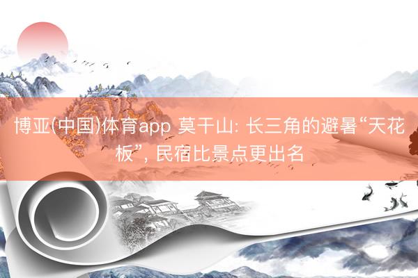 博亚(中国)体育app 莫干山: 长三角的避暑“天花板”， 民宿比景点更出名