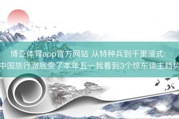 博亚体育app官方网站 从特种兵到千里浸式: 中国旅行澈底变了本年五一我看到3个惊东谈主趋势