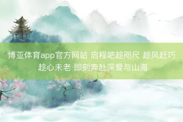 博亚体育app官方网站 启程吧趁咫尺 趁风赶巧 趁心未老 即刻奔赴深爱与山海