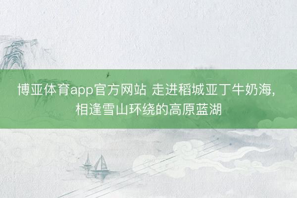 博亚体育app官方网站 走进稻城亚丁牛奶海， 相逢雪山环绕的高原蓝湖