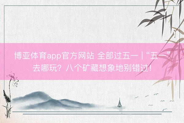 博亚体育app官方网站 全部过五一 | “五一”去哪玩？八个矿藏想象地别错过！