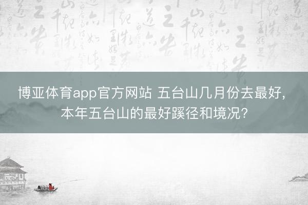 博亚体育app官方网站 五台山几月份去最好， 本年五台山的最好蹊径和境况?