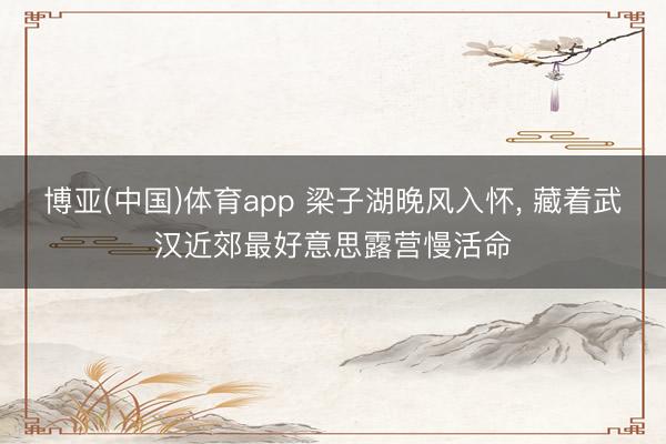 博亚(中国)体育app 梁子湖晚风入怀， 藏着武汉近郊最好意思露营慢活命