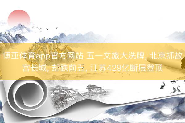 博亚体育app官方网站 五一文旅大洗牌， 北京抓故宫长城， 却跌前五， 江苏429亿断层登顶