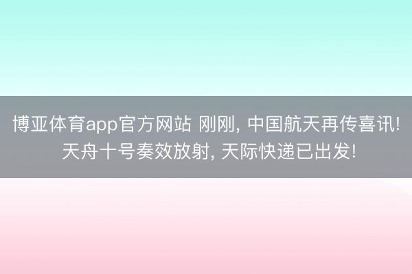 博亚体育app官方网站 刚刚， 中国航天再传喜讯! 天舟十号奏效放射， 天际快递已出发!