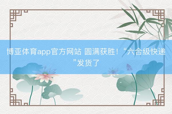 博亚体育app官方网站 圆满获胜！“六合级快递”发货了