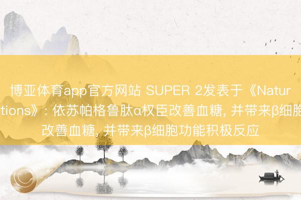 博亚体育app官方网站 SUPER 2发表于《Nature Communications》: 依苏帕格鲁肽α权臣改善血糖， 并带来β细胞功能积极反应