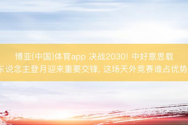博亚(中国)体育app 决战2030! 中好意思载东说念主登月迎来重要交锋， 这场天外竞赛谁占优势?