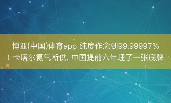 博亚(中国)体育app 纯度作念到99.99997%! 卡塔尔氦气断供， 中国提前六年埋了一张底牌