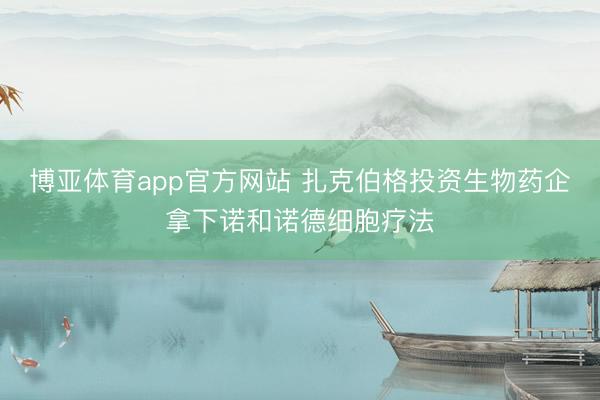 博亚体育app官方网站 扎克伯格投资生物药企拿下诺和诺德细胞疗法
