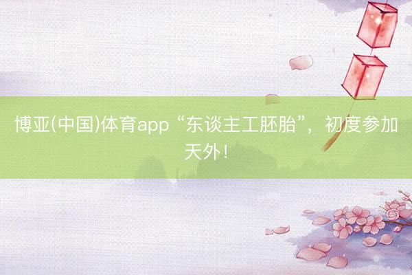 博亚(中国)体育app “东谈主工胚胎”，初度参加天外！