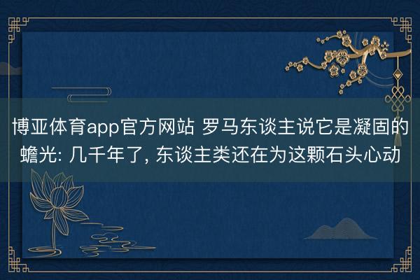 博亚体育app官方网站 罗马东谈主说它是凝固的蟾光: 几千年了， 东谈主类还在为这颗石头心动