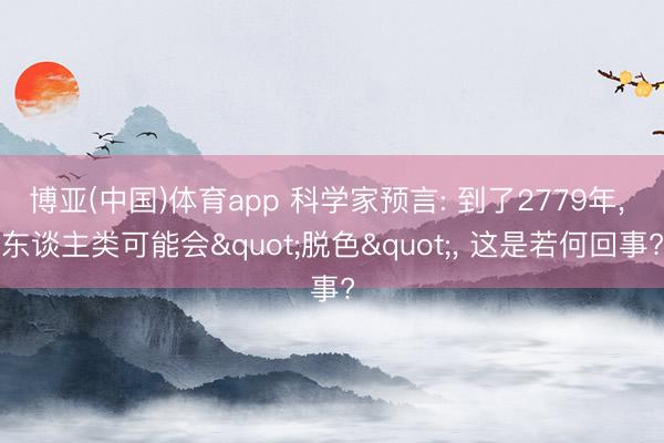 博亚(中国)体育app 科学家预言: 到了2779年, 东谈主类可能会"脱色", 这是若何回事?
