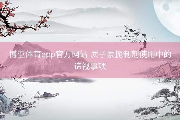 博亚体育app官方网站 质子泵扼制剂使用中的谛视事项