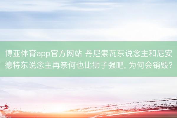 博亚体育app官方网站 丹尼索瓦东说念主和尼安德特东说念主再奈何也比狮子强吧， 为何会销毁?