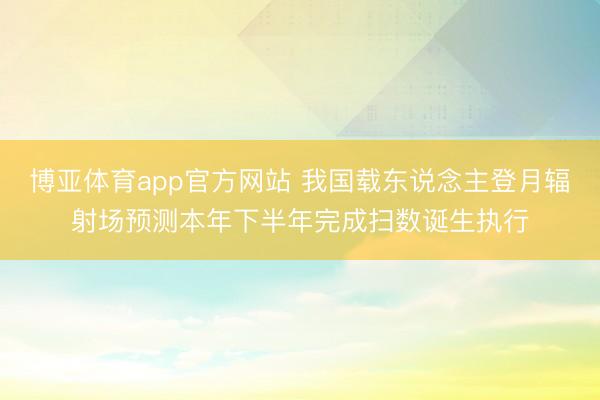 博亚体育app官方网站 我国载东说念主登月辐射场预测本年下半年完成扫数诞生执行