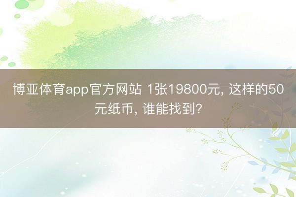 博亚体育app官方网站 1张19800元， 这样的50元纸币， 谁能找到?