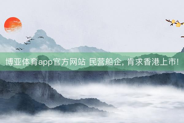 博亚体育app官方网站 民营船企， 肯求香港上市!