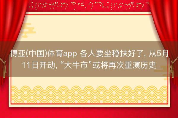 博亚(中国)体育app 各人要坐稳扶好了， 从5月11日开动， “大牛市”或将再次重演历史