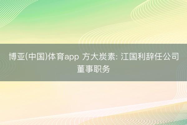 博亚(中国)体育app 方大炭素: 江国利辞任公司董事职务