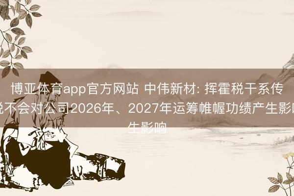 博亚体育app官方网站 中伟新材: 挥霍税干系传说不会对公司2026年、2027年运筹帷幄功绩产生影响