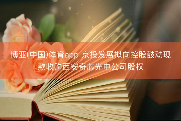 博亚(中国)体育app 京投发展拟向控股鼓动现款收购西安奇芯光电公司股权