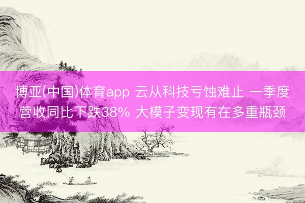 博亚(中国)体育app 云从科技亏蚀难止 一季度营收同比下跌38% 大模子变现有在多重瓶颈