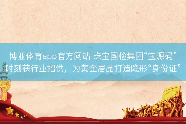 博亚体育app官方网站 珠宝国检集团“宝源码”时刻获行业招供，为黄金居品打造隐形“身份证”