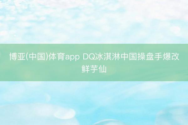 博亚(中国)体育app DQ冰淇淋中国操盘手爆改鲜芋仙