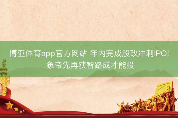 博亚体育app官方网站 年内完成股改冲刺IPO! 象帝先再获智路成才能投