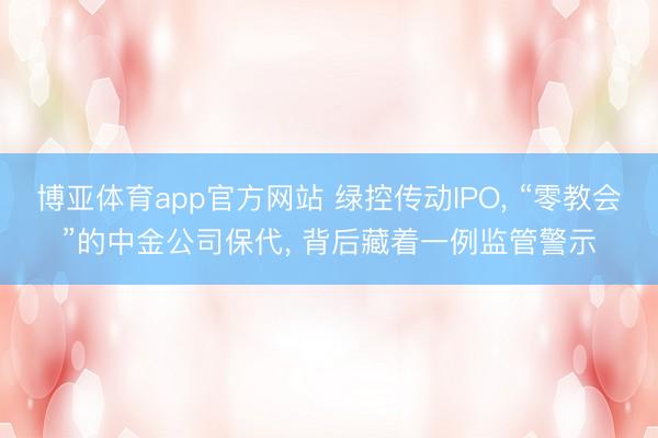 博亚体育app官方网站 绿控传动IPO, “零教会”的中金公司保代, 背后藏着一例监管警示
