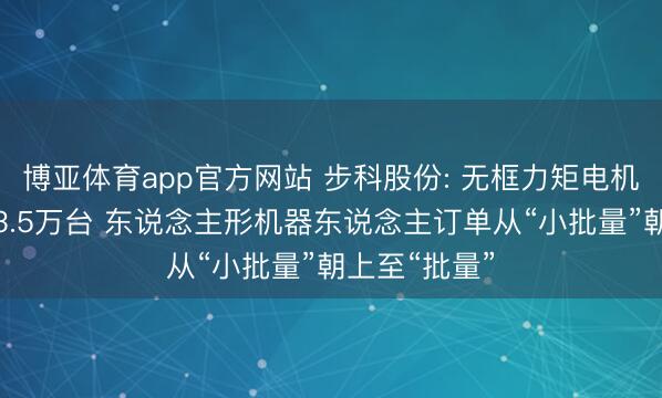 博亚体育app官方网站 步科股份: 无框力矩电机一季度出货3.5万台 东说念主形机器东说念主订单从“小批量”朝上至“批量”