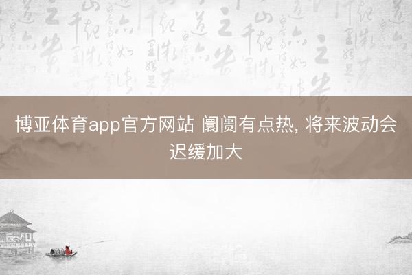 博亚体育app官方网站 阛阓有点热, 将来波动会迟缓加大