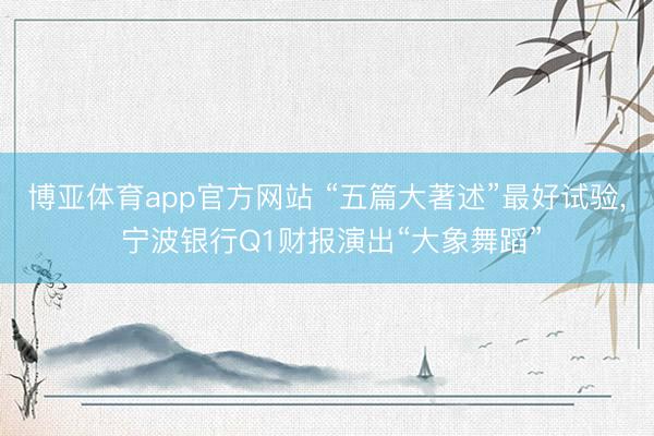 博亚体育app官方网站 “五篇大著述”最好试验, 宁波银行Q1财报演出“大象舞蹈”