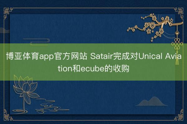 博亚体育app官方网站 Satair完成对Unical Aviation和ecube的收购